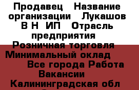 Продавец › Название организации ­ Лукашов В.Н, ИП › Отрасль предприятия ­ Розничная торговля › Минимальный оклад ­ 14 000 - Все города Работа » Вакансии   . Калининградская обл.,Советск г.